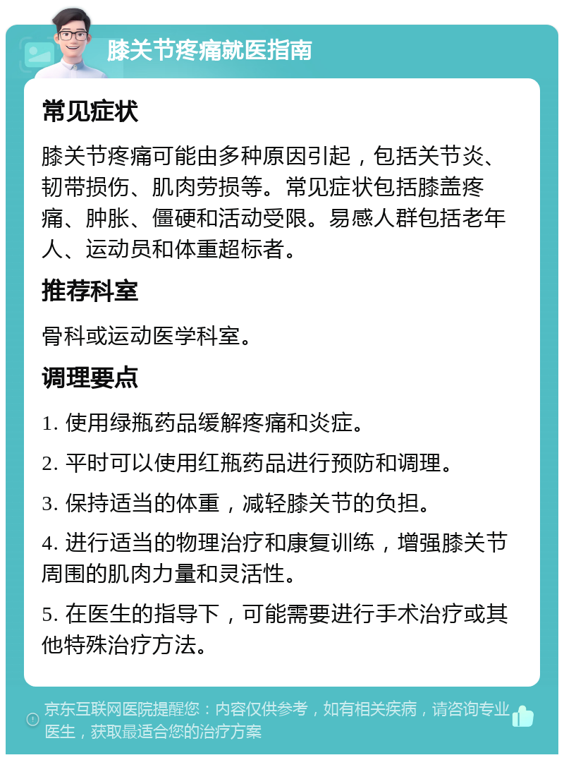 膝关节疼痛就医指南 常见症状 膝关节疼痛可能由多种原因引起，包括关节炎、韧带损伤、肌肉劳损等。常见症状包括膝盖疼痛、肿胀、僵硬和活动受限。易感人群包括老年人、运动员和体重超标者。 推荐科室 骨科或运动医学科室。 调理要点 1. 使用绿瓶药品缓解疼痛和炎症。 2. 平时可以使用红瓶药品进行预防和调理。 3. 保持适当的体重，减轻膝关节的负担。 4. 进行适当的物理治疗和康复训练，增强膝关节周围的肌肉力量和灵活性。 5. 在医生的指导下，可能需要进行手术治疗或其他特殊治疗方法。