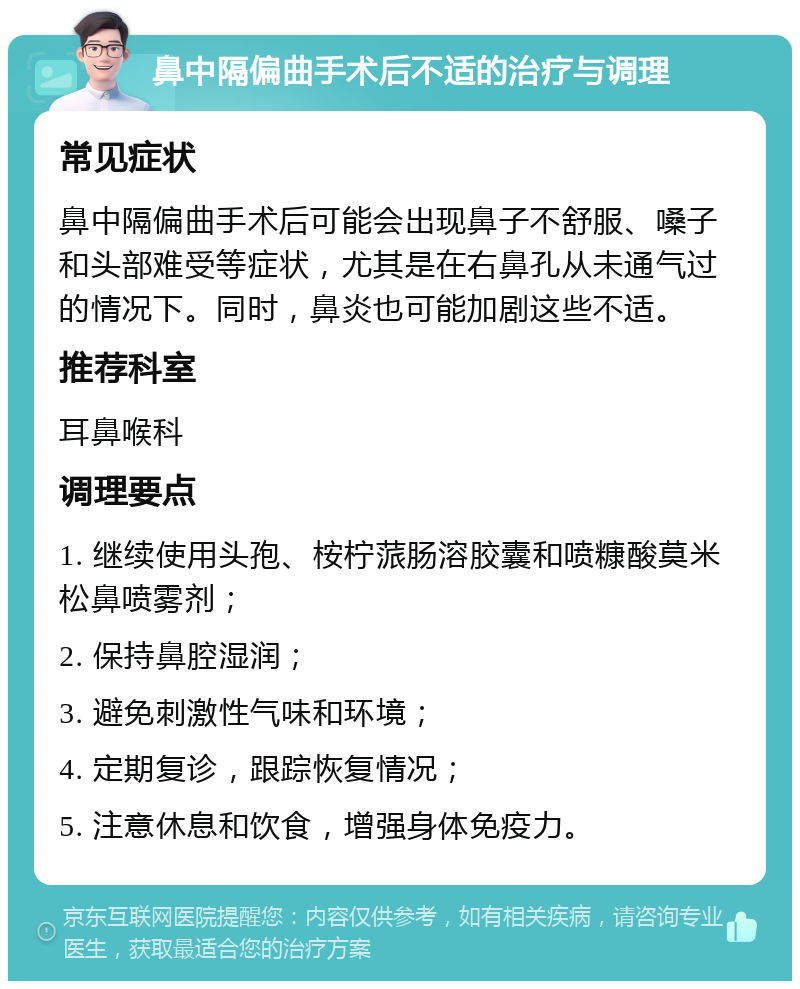 鼻中隔偏曲手术后不适的治疗与调理 常见症状 鼻中隔偏曲手术后可能会出现鼻子不舒服、嗓子和头部难受等症状，尤其是在右鼻孔从未通气过的情况下。同时，鼻炎也可能加剧这些不适。 推荐科室 耳鼻喉科 调理要点 1. 继续使用头孢、桉柠蒎肠溶胶囊和喷糠酸莫米松鼻喷雾剂； 2. 保持鼻腔湿润； 3. 避免刺激性气味和环境； 4. 定期复诊，跟踪恢复情况； 5. 注意休息和饮食，增强身体免疫力。