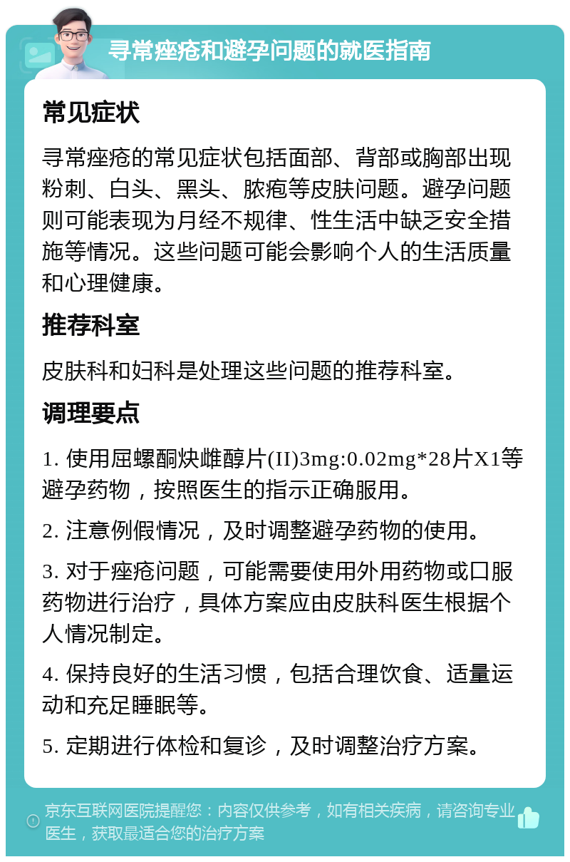 寻常痤疮和避孕问题的就医指南 常见症状 寻常痤疮的常见症状包括面部、背部或胸部出现粉刺、白头、黑头、脓疱等皮肤问题。避孕问题则可能表现为月经不规律、性生活中缺乏安全措施等情况。这些问题可能会影响个人的生活质量和心理健康。 推荐科室 皮肤科和妇科是处理这些问题的推荐科室。 调理要点 1. 使用屈螺酮炔雌醇片(II)3mg:0.02mg*28片X1等避孕药物，按照医生的指示正确服用。 2. 注意例假情况，及时调整避孕药物的使用。 3. 对于痤疮问题，可能需要使用外用药物或口服药物进行治疗，具体方案应由皮肤科医生根据个人情况制定。 4. 保持良好的生活习惯，包括合理饮食、适量运动和充足睡眠等。 5. 定期进行体检和复诊，及时调整治疗方案。