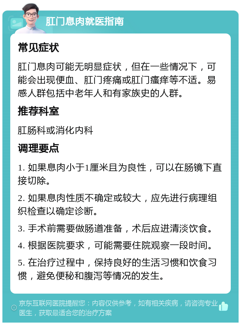 肛门息肉就医指南 常见症状 肛门息肉可能无明显症状，但在一些情况下，可能会出现便血、肛门疼痛或肛门瘙痒等不适。易感人群包括中老年人和有家族史的人群。 推荐科室 肛肠科或消化内科 调理要点 1. 如果息肉小于1厘米且为良性，可以在肠镜下直接切除。 2. 如果息肉性质不确定或较大，应先进行病理组织检查以确定诊断。 3. 手术前需要做肠道准备，术后应进清淡饮食。 4. 根据医院要求，可能需要住院观察一段时间。 5. 在治疗过程中，保持良好的生活习惯和饮食习惯，避免便秘和腹泻等情况的发生。