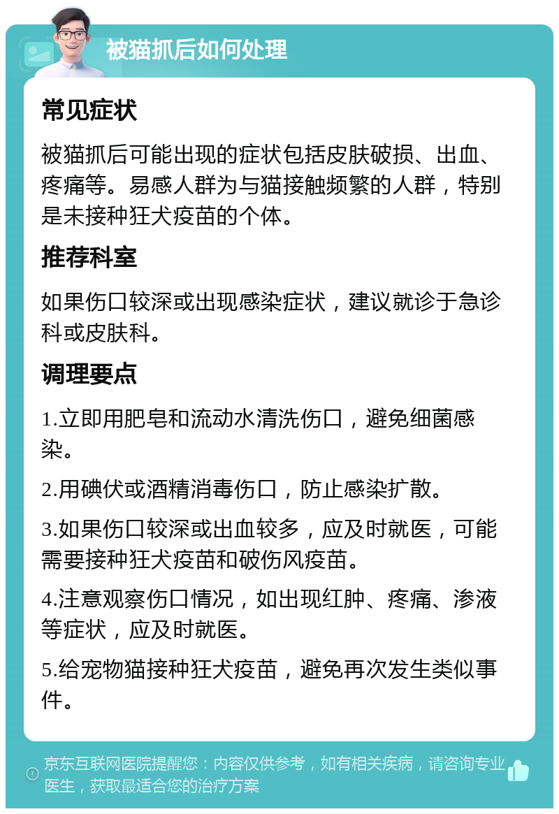 被猫抓后如何处理 常见症状 被猫抓后可能出现的症状包括皮肤破损、出血、疼痛等。易感人群为与猫接触频繁的人群，特别是未接种狂犬疫苗的个体。 推荐科室 如果伤口较深或出现感染症状，建议就诊于急诊科或皮肤科。 调理要点 1.立即用肥皂和流动水清洗伤口，避免细菌感染。 2.用碘伏或酒精消毒伤口，防止感染扩散。 3.如果伤口较深或出血较多，应及时就医，可能需要接种狂犬疫苗和破伤风疫苗。 4.注意观察伤口情况，如出现红肿、疼痛、渗液等症状，应及时就医。 5.给宠物猫接种狂犬疫苗，避免再次发生类似事件。