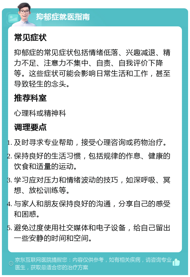 抑郁症就医指南 常见症状 抑郁症的常见症状包括情绪低落、兴趣减退、精力不足、注意力不集中、自责、自我评价下降等。这些症状可能会影响日常生活和工作，甚至导致轻生的念头。 推荐科室 心理科或精神科 调理要点 及时寻求专业帮助，接受心理咨询或药物治疗。 保持良好的生活习惯，包括规律的作息、健康的饮食和适量的运动。 学习应对压力和情绪波动的技巧，如深呼吸、冥想、放松训练等。 与家人和朋友保持良好的沟通，分享自己的感受和困惑。 避免过度使用社交媒体和电子设备，给自己留出一些安静的时间和空间。