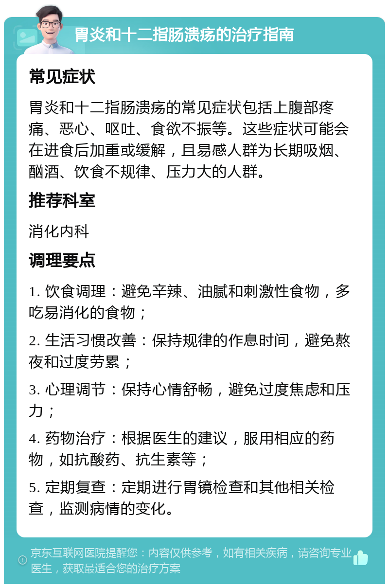 胃炎和十二指肠溃疡的治疗指南 常见症状 胃炎和十二指肠溃疡的常见症状包括上腹部疼痛、恶心、呕吐、食欲不振等。这些症状可能会在进食后加重或缓解，且易感人群为长期吸烟、酗酒、饮食不规律、压力大的人群。 推荐科室 消化内科 调理要点 1. 饮食调理：避免辛辣、油腻和刺激性食物，多吃易消化的食物； 2. 生活习惯改善：保持规律的作息时间，避免熬夜和过度劳累； 3. 心理调节：保持心情舒畅，避免过度焦虑和压力； 4. 药物治疗：根据医生的建议，服用相应的药物，如抗酸药、抗生素等； 5. 定期复查：定期进行胃镜检查和其他相关检查，监测病情的变化。