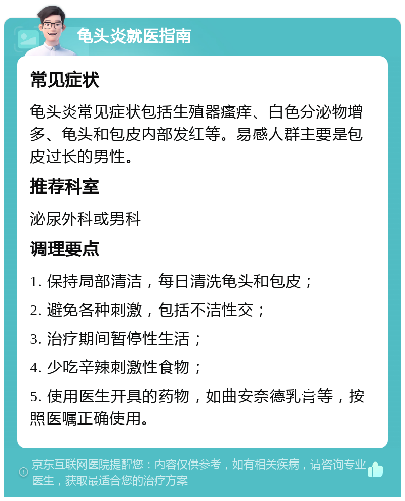 龟头炎就医指南 常见症状 龟头炎常见症状包括生殖器瘙痒、白色分泌物增多、龟头和包皮内部发红等。易感人群主要是包皮过长的男性。 推荐科室 泌尿外科或男科 调理要点 1. 保持局部清洁，每日清洗龟头和包皮； 2. 避免各种刺激，包括不洁性交； 3. 治疗期间暂停性生活； 4. 少吃辛辣刺激性食物； 5. 使用医生开具的药物，如曲安奈德乳膏等，按照医嘱正确使用。