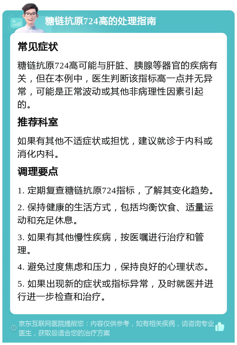 糖链抗原724高的处理指南 常见症状 糖链抗原724高可能与肝脏、胰腺等器官的疾病有关，但在本例中，医生判断该指标高一点并无异常，可能是正常波动或其他非病理性因素引起的。 推荐科室 如果有其他不适症状或担忧，建议就诊于内科或消化内科。 调理要点 1. 定期复查糖链抗原724指标，了解其变化趋势。 2. 保持健康的生活方式，包括均衡饮食、适量运动和充足休息。 3. 如果有其他慢性疾病，按医嘱进行治疗和管理。 4. 避免过度焦虑和压力，保持良好的心理状态。 5. 如果出现新的症状或指标异常，及时就医并进行进一步检查和治疗。