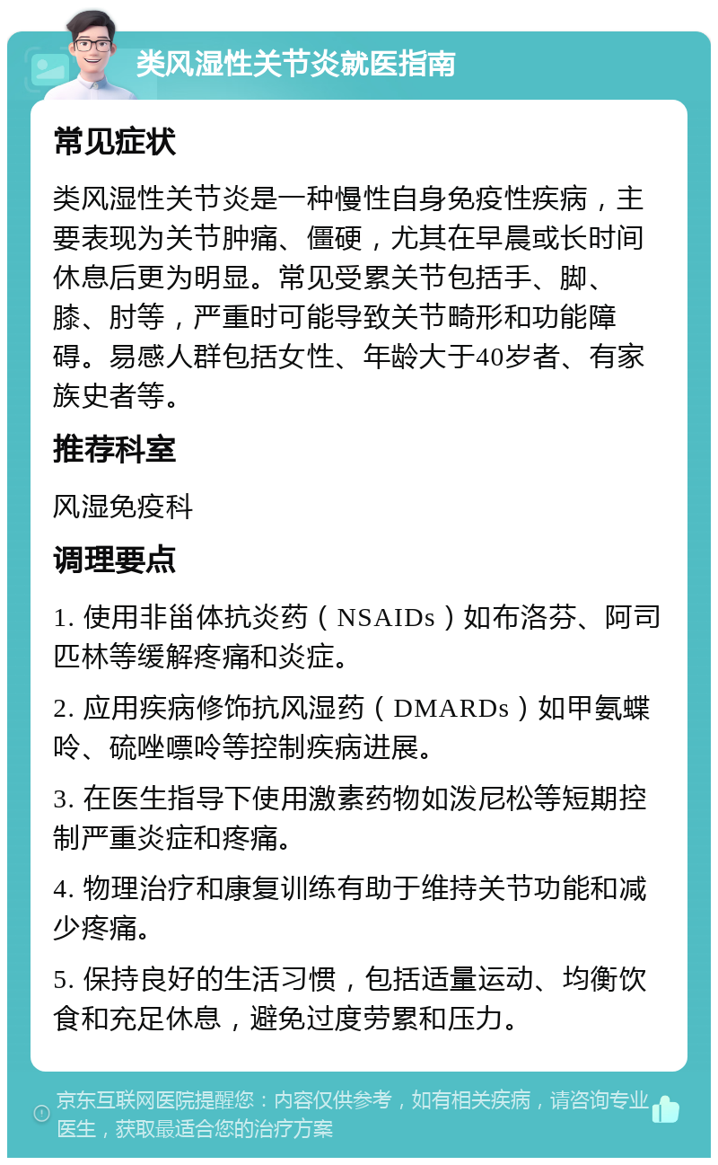 类风湿性关节炎就医指南 常见症状 类风湿性关节炎是一种慢性自身免疫性疾病，主要表现为关节肿痛、僵硬，尤其在早晨或长时间休息后更为明显。常见受累关节包括手、脚、膝、肘等，严重时可能导致关节畸形和功能障碍。易感人群包括女性、年龄大于40岁者、有家族史者等。 推荐科室 风湿免疫科 调理要点 1. 使用非甾体抗炎药（NSAIDs）如布洛芬、阿司匹林等缓解疼痛和炎症。 2. 应用疾病修饰抗风湿药（DMARDs）如甲氨蝶呤、硫唑嘌呤等控制疾病进展。 3. 在医生指导下使用激素药物如泼尼松等短期控制严重炎症和疼痛。 4. 物理治疗和康复训练有助于维持关节功能和减少疼痛。 5. 保持良好的生活习惯，包括适量运动、均衡饮食和充足休息，避免过度劳累和压力。