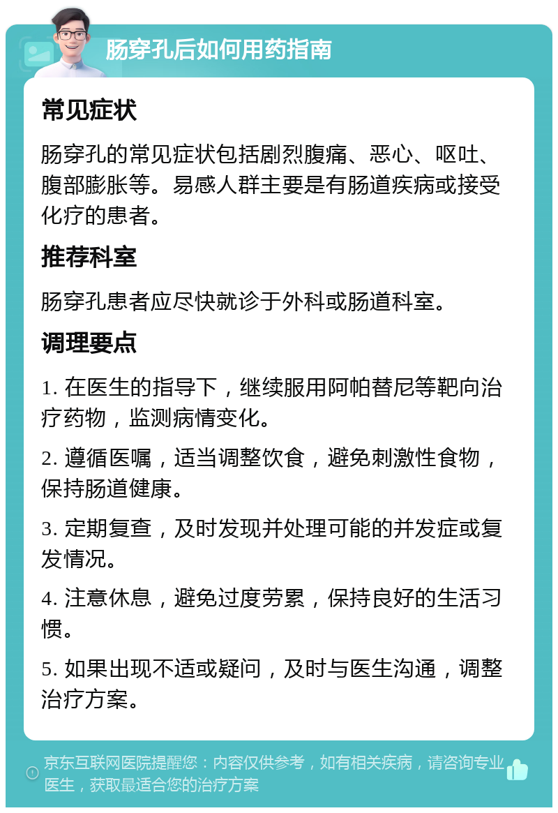 肠穿孔后如何用药指南 常见症状 肠穿孔的常见症状包括剧烈腹痛、恶心、呕吐、腹部膨胀等。易感人群主要是有肠道疾病或接受化疗的患者。 推荐科室 肠穿孔患者应尽快就诊于外科或肠道科室。 调理要点 1. 在医生的指导下，继续服用阿帕替尼等靶向治疗药物，监测病情变化。 2. 遵循医嘱，适当调整饮食，避免刺激性食物，保持肠道健康。 3. 定期复查，及时发现并处理可能的并发症或复发情况。 4. 注意休息，避免过度劳累，保持良好的生活习惯。 5. 如果出现不适或疑问，及时与医生沟通，调整治疗方案。