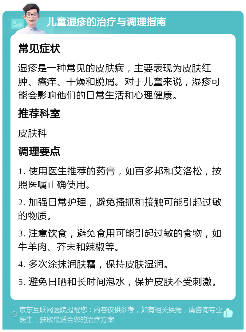 儿童湿疹的治疗与调理指南 常见症状 湿疹是一种常见的皮肤病，主要表现为皮肤红肿、瘙痒、干燥和脱屑。对于儿童来说，湿疹可能会影响他们的日常生活和心理健康。 推荐科室 皮肤科 调理要点 1. 使用医生推荐的药膏，如百多邦和艾洛松，按照医嘱正确使用。 2. 加强日常护理，避免搔抓和接触可能引起过敏的物质。 3. 注意饮食，避免食用可能引起过敏的食物，如牛羊肉、芥末和辣椒等。 4. 多次涂抹润肤霜，保持皮肤湿润。 5. 避免日晒和长时间泡水，保护皮肤不受刺激。