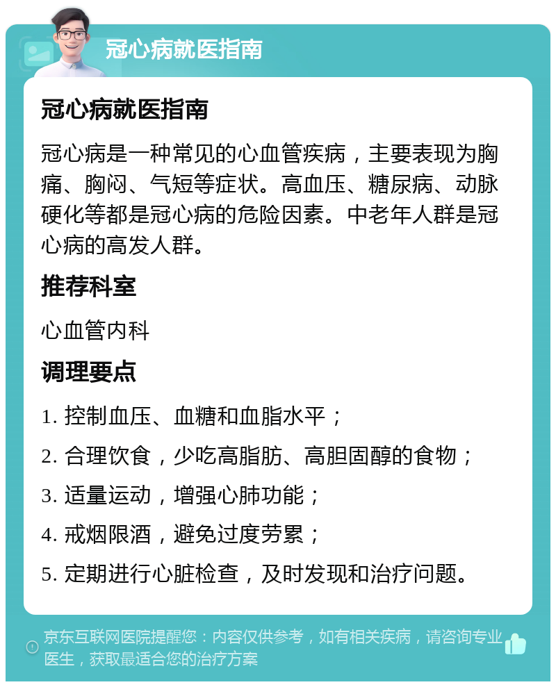 冠心病就医指南 冠心病就医指南 冠心病是一种常见的心血管疾病，主要表现为胸痛、胸闷、气短等症状。高血压、糖尿病、动脉硬化等都是冠心病的危险因素。中老年人群是冠心病的高发人群。 推荐科室 心血管内科 调理要点 1. 控制血压、血糖和血脂水平； 2. 合理饮食，少吃高脂肪、高胆固醇的食物； 3. 适量运动，增强心肺功能； 4. 戒烟限酒，避免过度劳累； 5. 定期进行心脏检查，及时发现和治疗问题。