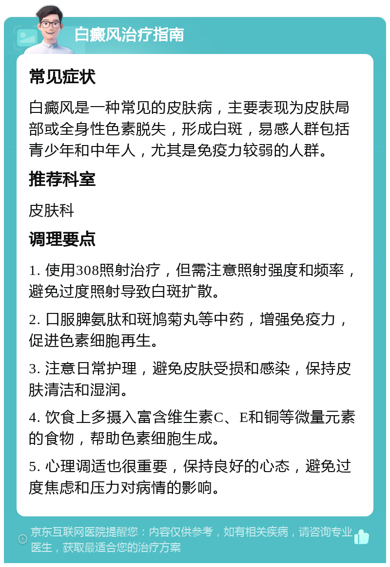 白癜风治疗指南 常见症状 白癜风是一种常见的皮肤病，主要表现为皮肤局部或全身性色素脱失，形成白斑，易感人群包括青少年和中年人，尤其是免疫力较弱的人群。 推荐科室 皮肤科 调理要点 1. 使用308照射治疗，但需注意照射强度和频率，避免过度照射导致白斑扩散。 2. 口服脾氨肽和斑鸠菊丸等中药，增强免疫力，促进色素细胞再生。 3. 注意日常护理，避免皮肤受损和感染，保持皮肤清洁和湿润。 4. 饮食上多摄入富含维生素C、E和铜等微量元素的食物，帮助色素细胞生成。 5. 心理调适也很重要，保持良好的心态，避免过度焦虑和压力对病情的影响。