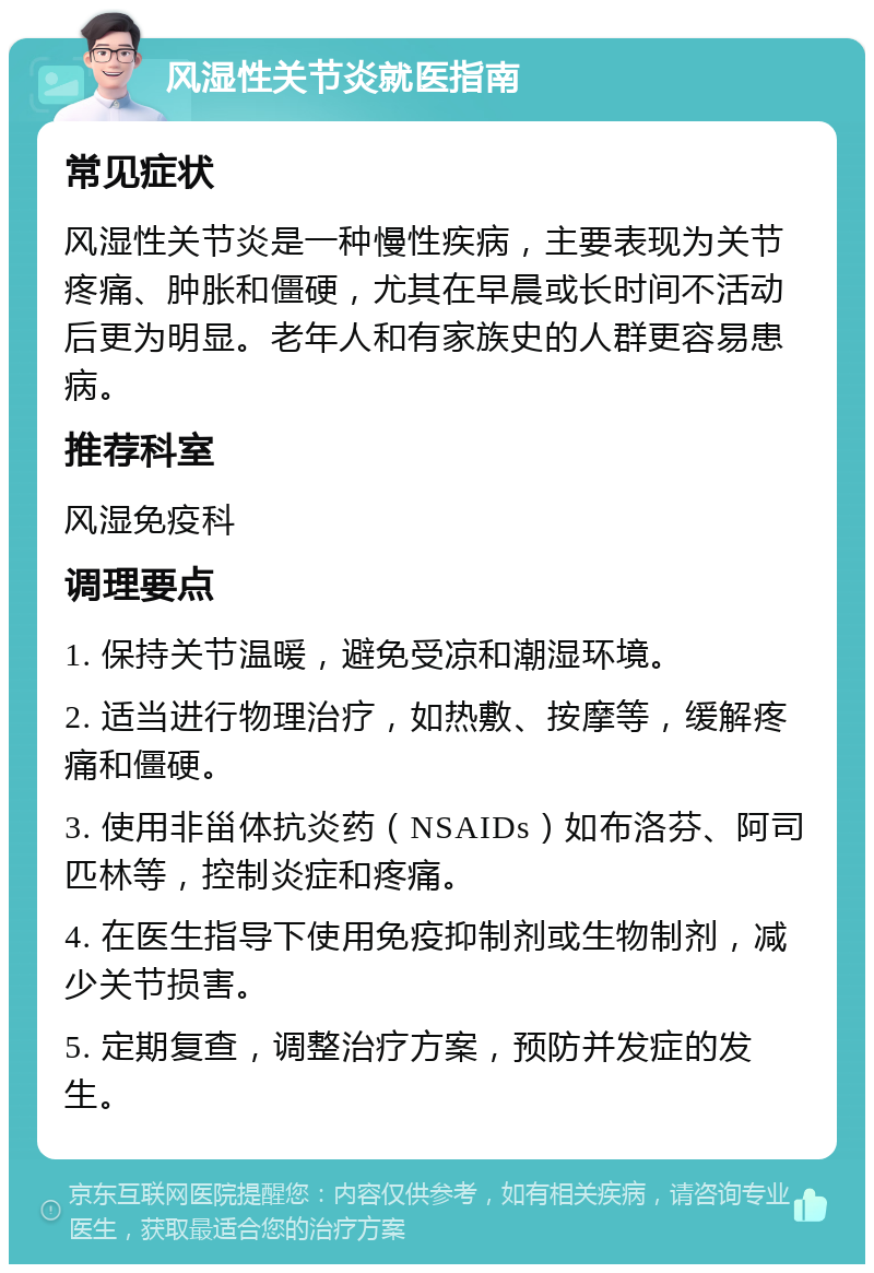 风湿性关节炎就医指南 常见症状 风湿性关节炎是一种慢性疾病，主要表现为关节疼痛、肿胀和僵硬，尤其在早晨或长时间不活动后更为明显。老年人和有家族史的人群更容易患病。 推荐科室 风湿免疫科 调理要点 1. 保持关节温暖，避免受凉和潮湿环境。 2. 适当进行物理治疗，如热敷、按摩等，缓解疼痛和僵硬。 3. 使用非甾体抗炎药（NSAIDs）如布洛芬、阿司匹林等，控制炎症和疼痛。 4. 在医生指导下使用免疫抑制剂或生物制剂，减少关节损害。 5. 定期复查，调整治疗方案，预防并发症的发生。