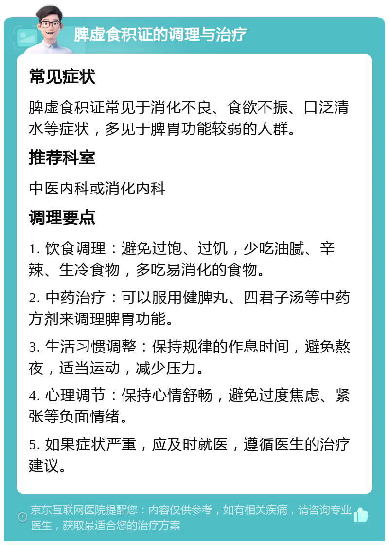 脾虚食积证的调理与治疗 常见症状 脾虚食积证常见于消化不良、食欲不振、口泛清水等症状，多见于脾胃功能较弱的人群。 推荐科室 中医内科或消化内科 调理要点 1. 饮食调理：避免过饱、过饥，少吃油腻、辛辣、生冷食物，多吃易消化的食物。 2. 中药治疗：可以服用健脾丸、四君子汤等中药方剂来调理脾胃功能。 3. 生活习惯调整：保持规律的作息时间，避免熬夜，适当运动，减少压力。 4. 心理调节：保持心情舒畅，避免过度焦虑、紧张等负面情绪。 5. 如果症状严重，应及时就医，遵循医生的治疗建议。