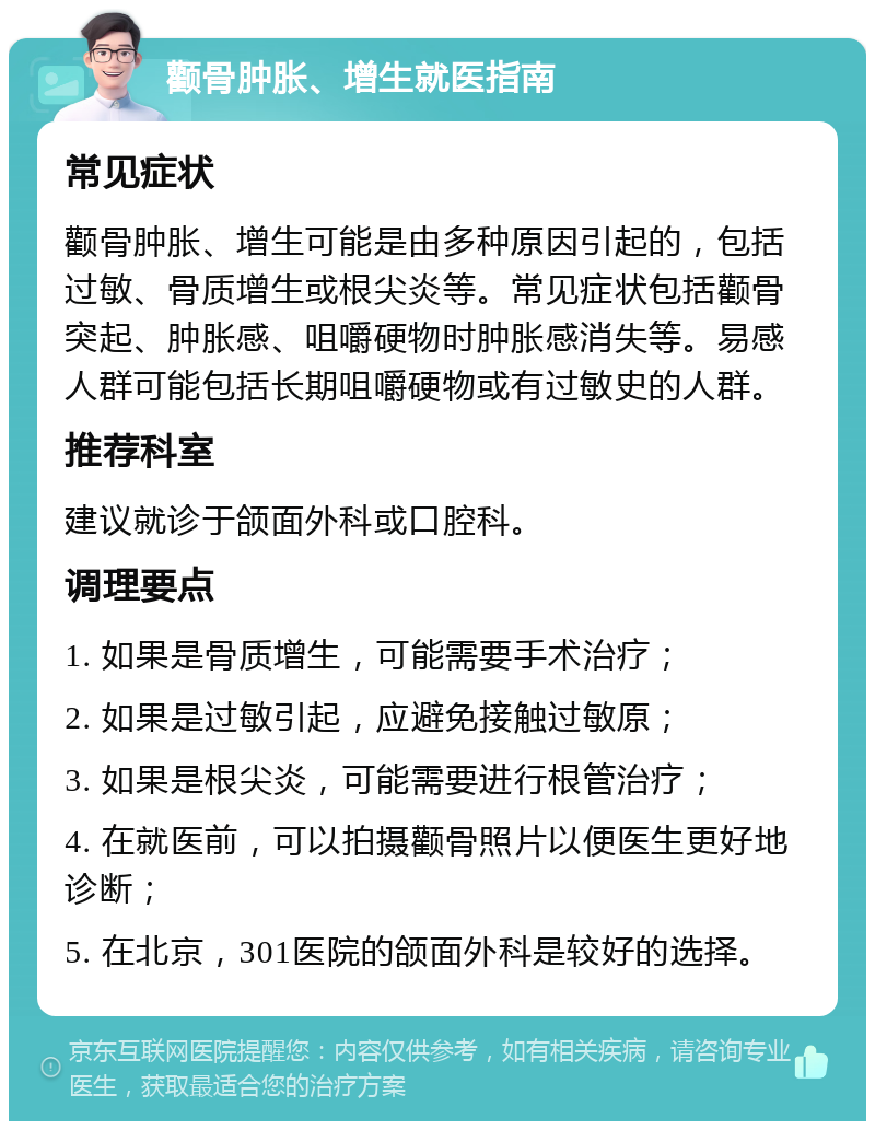 颧骨肿胀、增生就医指南 常见症状 颧骨肿胀、增生可能是由多种原因引起的，包括过敏、骨质增生或根尖炎等。常见症状包括颧骨突起、肿胀感、咀嚼硬物时肿胀感消失等。易感人群可能包括长期咀嚼硬物或有过敏史的人群。 推荐科室 建议就诊于颌面外科或口腔科。 调理要点 1. 如果是骨质增生，可能需要手术治疗； 2. 如果是过敏引起，应避免接触过敏原； 3. 如果是根尖炎，可能需要进行根管治疗； 4. 在就医前，可以拍摄颧骨照片以便医生更好地诊断； 5. 在北京，301医院的颌面外科是较好的选择。