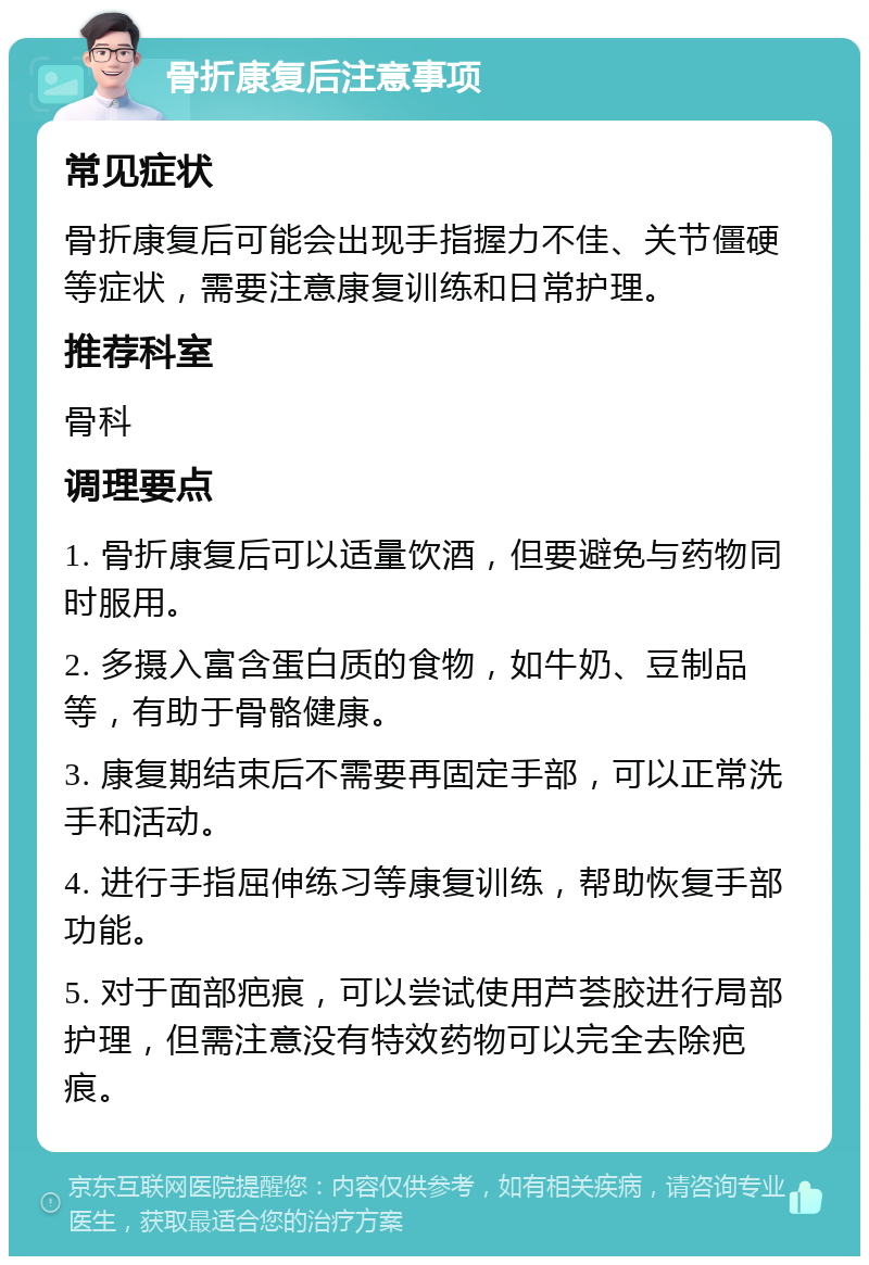 骨折康复后注意事项 常见症状 骨折康复后可能会出现手指握力不佳、关节僵硬等症状，需要注意康复训练和日常护理。 推荐科室 骨科 调理要点 1. 骨折康复后可以适量饮酒，但要避免与药物同时服用。 2. 多摄入富含蛋白质的食物，如牛奶、豆制品等，有助于骨骼健康。 3. 康复期结束后不需要再固定手部，可以正常洗手和活动。 4. 进行手指屈伸练习等康复训练，帮助恢复手部功能。 5. 对于面部疤痕，可以尝试使用芦荟胶进行局部护理，但需注意没有特效药物可以完全去除疤痕。