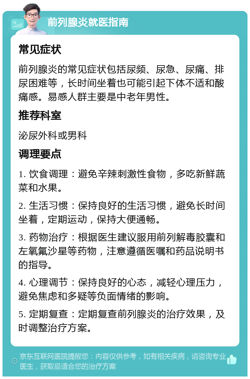 前列腺炎就医指南 常见症状 前列腺炎的常见症状包括尿频、尿急、尿痛、排尿困难等，长时间坐着也可能引起下体不适和酸痛感。易感人群主要是中老年男性。 推荐科室 泌尿外科或男科 调理要点 1. 饮食调理：避免辛辣刺激性食物，多吃新鲜蔬菜和水果。 2. 生活习惯：保持良好的生活习惯，避免长时间坐着，定期运动，保持大便通畅。 3. 药物治疗：根据医生建议服用前列解毒胶囊和左氧氟沙星等药物，注意遵循医嘱和药品说明书的指导。 4. 心理调节：保持良好的心态，减轻心理压力，避免焦虑和多疑等负面情绪的影响。 5. 定期复查：定期复查前列腺炎的治疗效果，及时调整治疗方案。