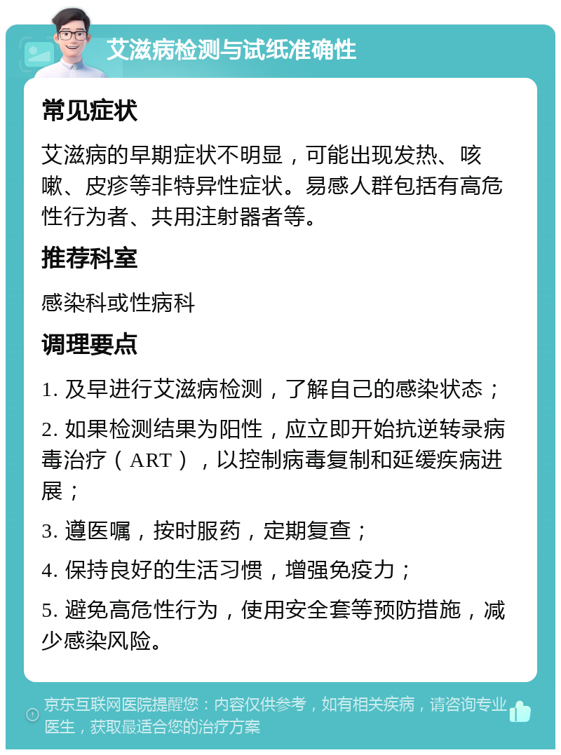 艾滋病检测与试纸准确性 常见症状 艾滋病的早期症状不明显，可能出现发热、咳嗽、皮疹等非特异性症状。易感人群包括有高危性行为者、共用注射器者等。 推荐科室 感染科或性病科 调理要点 1. 及早进行艾滋病检测，了解自己的感染状态； 2. 如果检测结果为阳性，应立即开始抗逆转录病毒治疗（ART），以控制病毒复制和延缓疾病进展； 3. 遵医嘱，按时服药，定期复查； 4. 保持良好的生活习惯，增强免疫力； 5. 避免高危性行为，使用安全套等预防措施，减少感染风险。