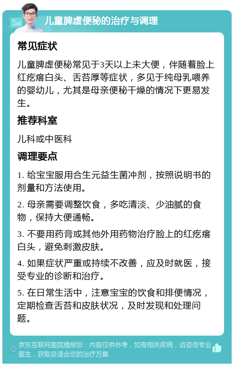 儿童脾虚便秘的治疗与调理 常见症状 儿童脾虚便秘常见于3天以上未大便，伴随着脸上红疙瘩白头、舌苔厚等症状，多见于纯母乳喂养的婴幼儿，尤其是母亲便秘干燥的情况下更易发生。 推荐科室 儿科或中医科 调理要点 1. 给宝宝服用合生元益生菌冲剂，按照说明书的剂量和方法使用。 2. 母亲需要调整饮食，多吃清淡、少油腻的食物，保持大便通畅。 3. 不要用药膏或其他外用药物治疗脸上的红疙瘩白头，避免刺激皮肤。 4. 如果症状严重或持续不改善，应及时就医，接受专业的诊断和治疗。 5. 在日常生活中，注意宝宝的饮食和排便情况，定期检查舌苔和皮肤状况，及时发现和处理问题。