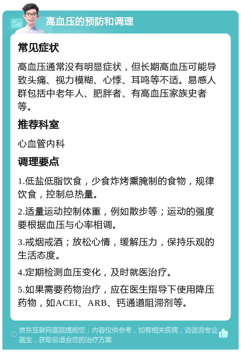 高血压的预防和调理 常见症状 高血压通常没有明显症状，但长期高血压可能导致头痛、视力模糊、心悸、耳鸣等不适。易感人群包括中老年人、肥胖者、有高血压家族史者等。 推荐科室 心血管内科 调理要点 1.低盐低脂饮食，少食炸烤熏腌制的食物，规律饮食，控制总热量。 2.适量运动控制体重，例如散步等；运动的强度要根据血压与心率相调。 3.戒烟戒酒；放松心情，缓解压力，保持乐观的生活态度。 4.定期检测血压变化，及时就医治疗。 5.如果需要药物治疗，应在医生指导下使用降压药物，如ACEI、ARB、钙通道阻滞剂等。