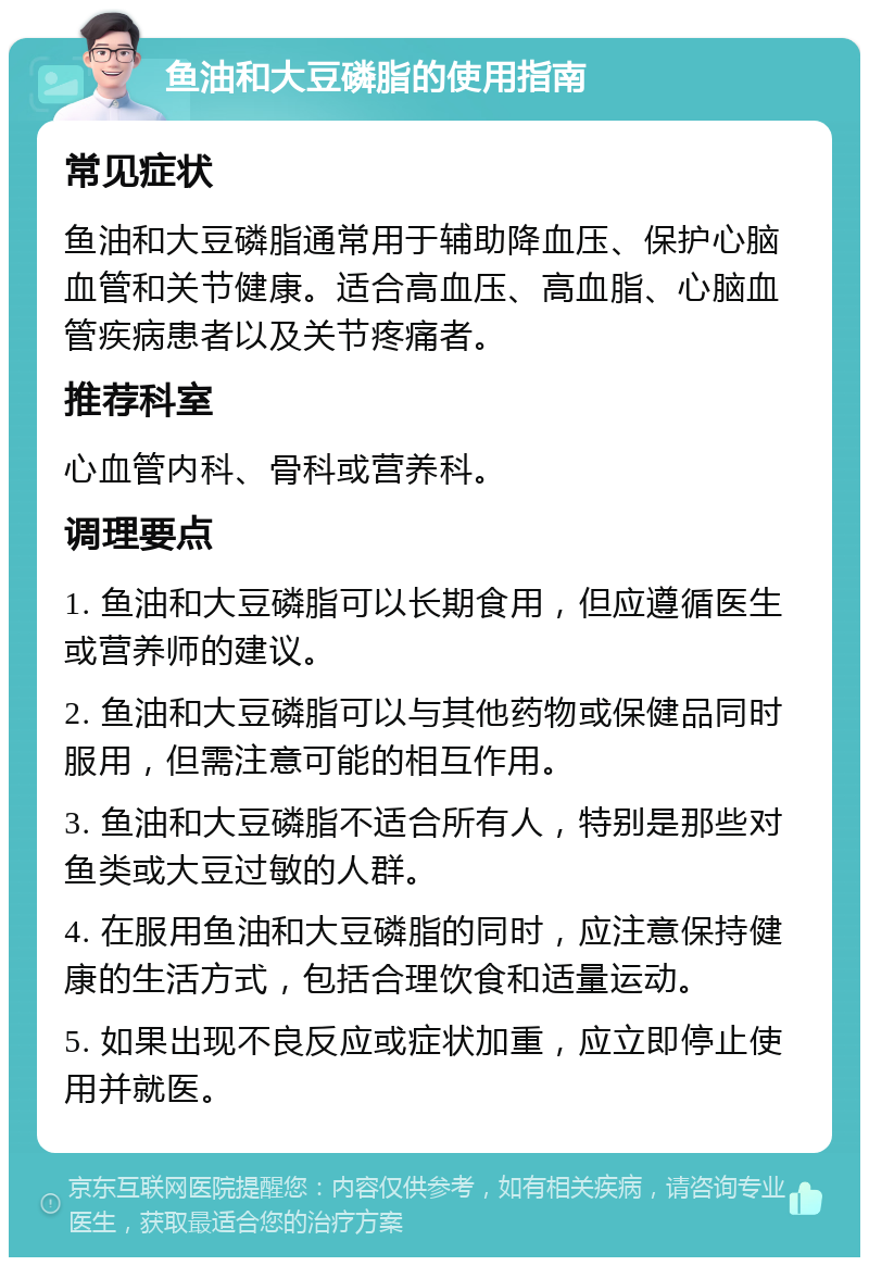 鱼油和大豆磷脂的使用指南 常见症状 鱼油和大豆磷脂通常用于辅助降血压、保护心脑血管和关节健康。适合高血压、高血脂、心脑血管疾病患者以及关节疼痛者。 推荐科室 心血管内科、骨科或营养科。 调理要点 1. 鱼油和大豆磷脂可以长期食用，但应遵循医生或营养师的建议。 2. 鱼油和大豆磷脂可以与其他药物或保健品同时服用，但需注意可能的相互作用。 3. 鱼油和大豆磷脂不适合所有人，特别是那些对鱼类或大豆过敏的人群。 4. 在服用鱼油和大豆磷脂的同时，应注意保持健康的生活方式，包括合理饮食和适量运动。 5. 如果出现不良反应或症状加重，应立即停止使用并就医。