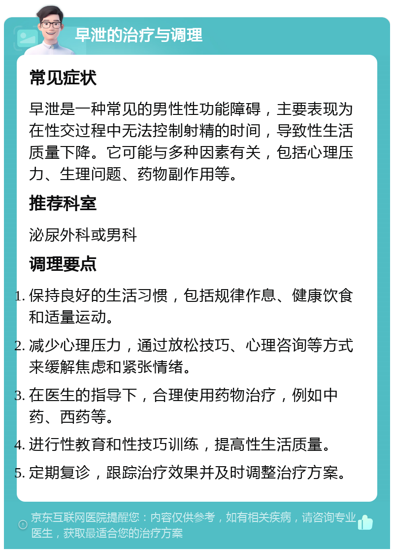 早泄的治疗与调理 常见症状 早泄是一种常见的男性性功能障碍，主要表现为在性交过程中无法控制射精的时间，导致性生活质量下降。它可能与多种因素有关，包括心理压力、生理问题、药物副作用等。 推荐科室 泌尿外科或男科 调理要点 保持良好的生活习惯，包括规律作息、健康饮食和适量运动。 减少心理压力，通过放松技巧、心理咨询等方式来缓解焦虑和紧张情绪。 在医生的指导下，合理使用药物治疗，例如中药、西药等。 进行性教育和性技巧训练，提高性生活质量。 定期复诊，跟踪治疗效果并及时调整治疗方案。