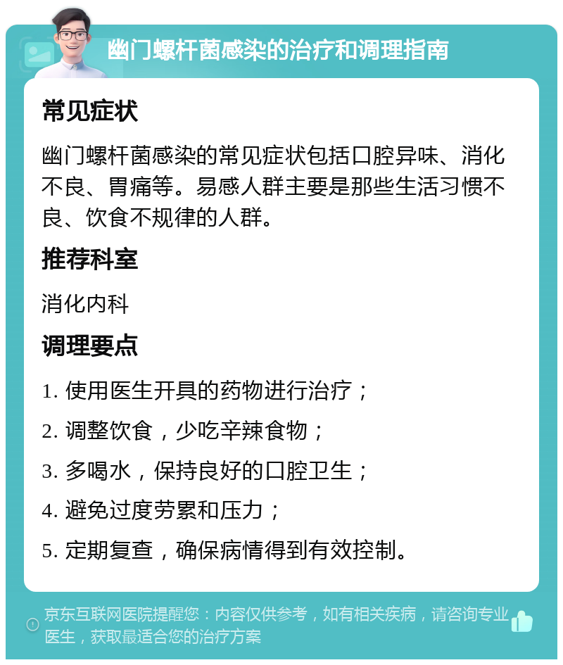 幽门螺杆菌感染的治疗和调理指南 常见症状 幽门螺杆菌感染的常见症状包括口腔异味、消化不良、胃痛等。易感人群主要是那些生活习惯不良、饮食不规律的人群。 推荐科室 消化内科 调理要点 1. 使用医生开具的药物进行治疗； 2. 调整饮食，少吃辛辣食物； 3. 多喝水，保持良好的口腔卫生； 4. 避免过度劳累和压力； 5. 定期复查，确保病情得到有效控制。