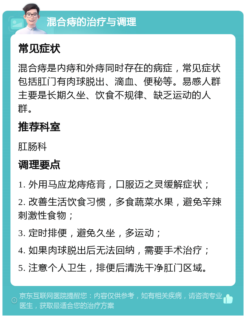 混合痔的治疗与调理 常见症状 混合痔是内痔和外痔同时存在的病症，常见症状包括肛门有肉球脱出、滴血、便秘等。易感人群主要是长期久坐、饮食不规律、缺乏运动的人群。 推荐科室 肛肠科 调理要点 1. 外用马应龙痔疮膏，口服迈之灵缓解症状； 2. 改善生活饮食习惯，多食蔬菜水果，避免辛辣刺激性食物； 3. 定时排便，避免久坐，多运动； 4. 如果肉球脱出后无法回纳，需要手术治疗； 5. 注意个人卫生，排便后清洗干净肛门区域。