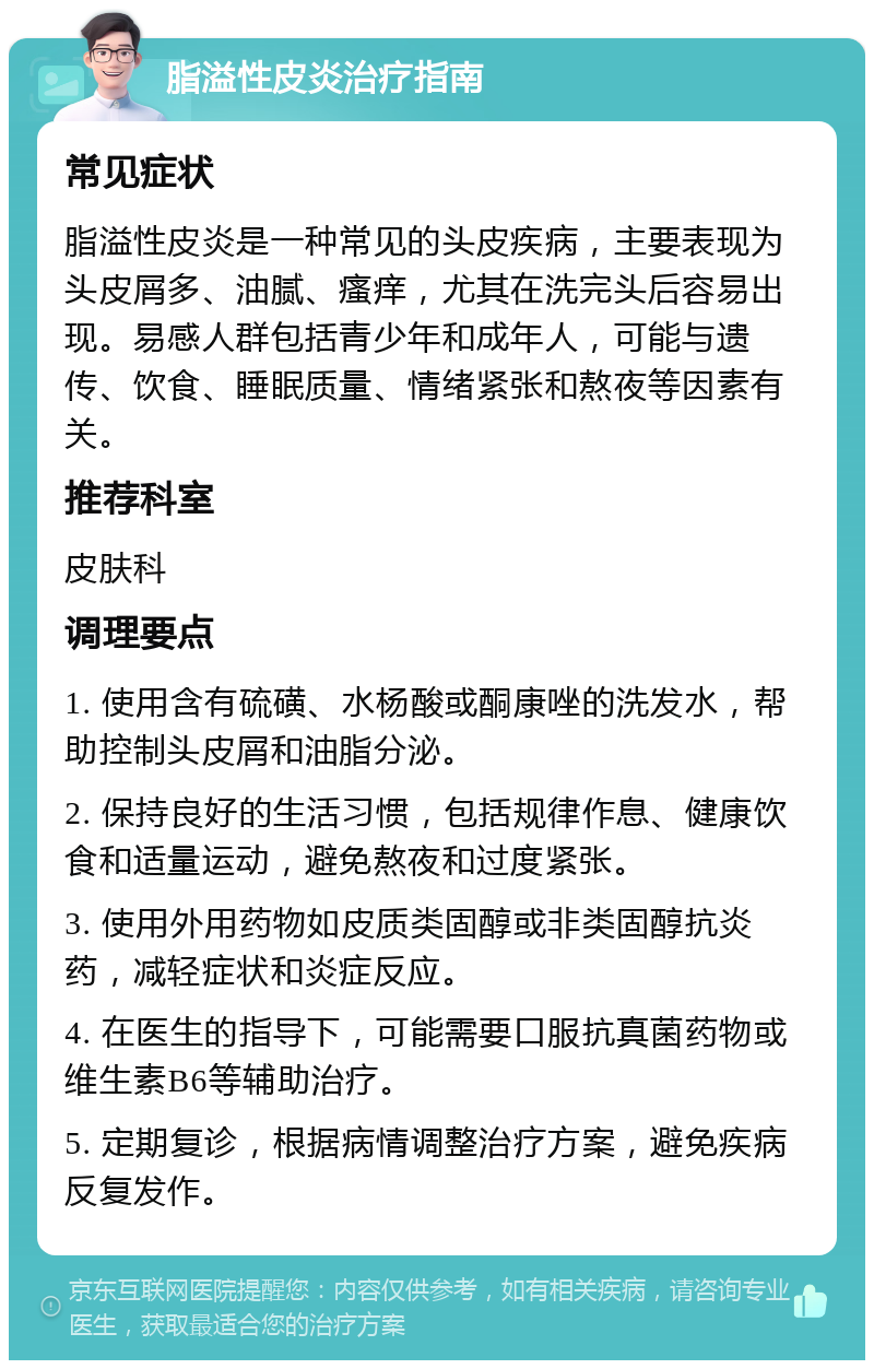 脂溢性皮炎治疗指南 常见症状 脂溢性皮炎是一种常见的头皮疾病，主要表现为头皮屑多、油腻、瘙痒，尤其在洗完头后容易出现。易感人群包括青少年和成年人，可能与遗传、饮食、睡眠质量、情绪紧张和熬夜等因素有关。 推荐科室 皮肤科 调理要点 1. 使用含有硫磺、水杨酸或酮康唑的洗发水，帮助控制头皮屑和油脂分泌。 2. 保持良好的生活习惯，包括规律作息、健康饮食和适量运动，避免熬夜和过度紧张。 3. 使用外用药物如皮质类固醇或非类固醇抗炎药，减轻症状和炎症反应。 4. 在医生的指导下，可能需要口服抗真菌药物或维生素B6等辅助治疗。 5. 定期复诊，根据病情调整治疗方案，避免疾病反复发作。