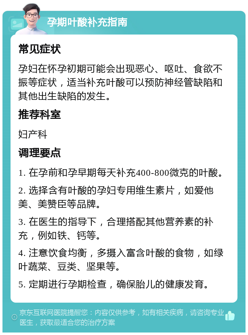 孕期叶酸补充指南 常见症状 孕妇在怀孕初期可能会出现恶心、呕吐、食欲不振等症状，适当补充叶酸可以预防神经管缺陷和其他出生缺陷的发生。 推荐科室 妇产科 调理要点 1. 在孕前和孕早期每天补充400-800微克的叶酸。 2. 选择含有叶酸的孕妇专用维生素片，如爱他美、美赞臣等品牌。 3. 在医生的指导下，合理搭配其他营养素的补充，例如铁、钙等。 4. 注意饮食均衡，多摄入富含叶酸的食物，如绿叶蔬菜、豆类、坚果等。 5. 定期进行孕期检查，确保胎儿的健康发育。