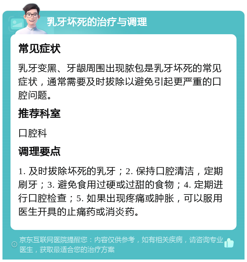 乳牙坏死的治疗与调理 常见症状 乳牙变黑、牙龈周围出现脓包是乳牙坏死的常见症状，通常需要及时拔除以避免引起更严重的口腔问题。 推荐科室 口腔科 调理要点 1. 及时拔除坏死的乳牙；2. 保持口腔清洁，定期刷牙；3. 避免食用过硬或过甜的食物；4. 定期进行口腔检查；5. 如果出现疼痛或肿胀，可以服用医生开具的止痛药或消炎药。