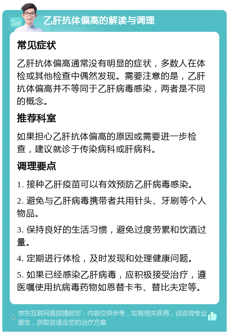 乙肝抗体偏高的解读与调理 常见症状 乙肝抗体偏高通常没有明显的症状，多数人在体检或其他检查中偶然发现。需要注意的是，乙肝抗体偏高并不等同于乙肝病毒感染，两者是不同的概念。 推荐科室 如果担心乙肝抗体偏高的原因或需要进一步检查，建议就诊于传染病科或肝病科。 调理要点 1. 接种乙肝疫苗可以有效预防乙肝病毒感染。 2. 避免与乙肝病毒携带者共用针头、牙刷等个人物品。 3. 保持良好的生活习惯，避免过度劳累和饮酒过量。 4. 定期进行体检，及时发现和处理健康问题。 5. 如果已经感染乙肝病毒，应积极接受治疗，遵医嘱使用抗病毒药物如恩替卡韦、替比夫定等。