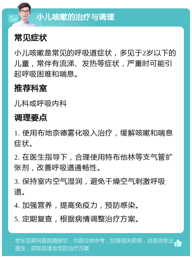 小儿咳嗽的治疗与调理 常见症状 小儿咳嗽是常见的呼吸道症状，多见于2岁以下的儿童，常伴有流涕、发热等症状，严重时可能引起呼吸困难和喘息。 推荐科室 儿科或呼吸内科 调理要点 1. 使用布地奈德雾化吸入治疗，缓解咳嗽和喘息症状。 2. 在医生指导下，合理使用特布他林等支气管扩张剂，改善呼吸道通畅性。 3. 保持室内空气湿润，避免干燥空气刺激呼吸道。 4. 加强营养，提高免疫力，预防感染。 5. 定期复查，根据病情调整治疗方案。