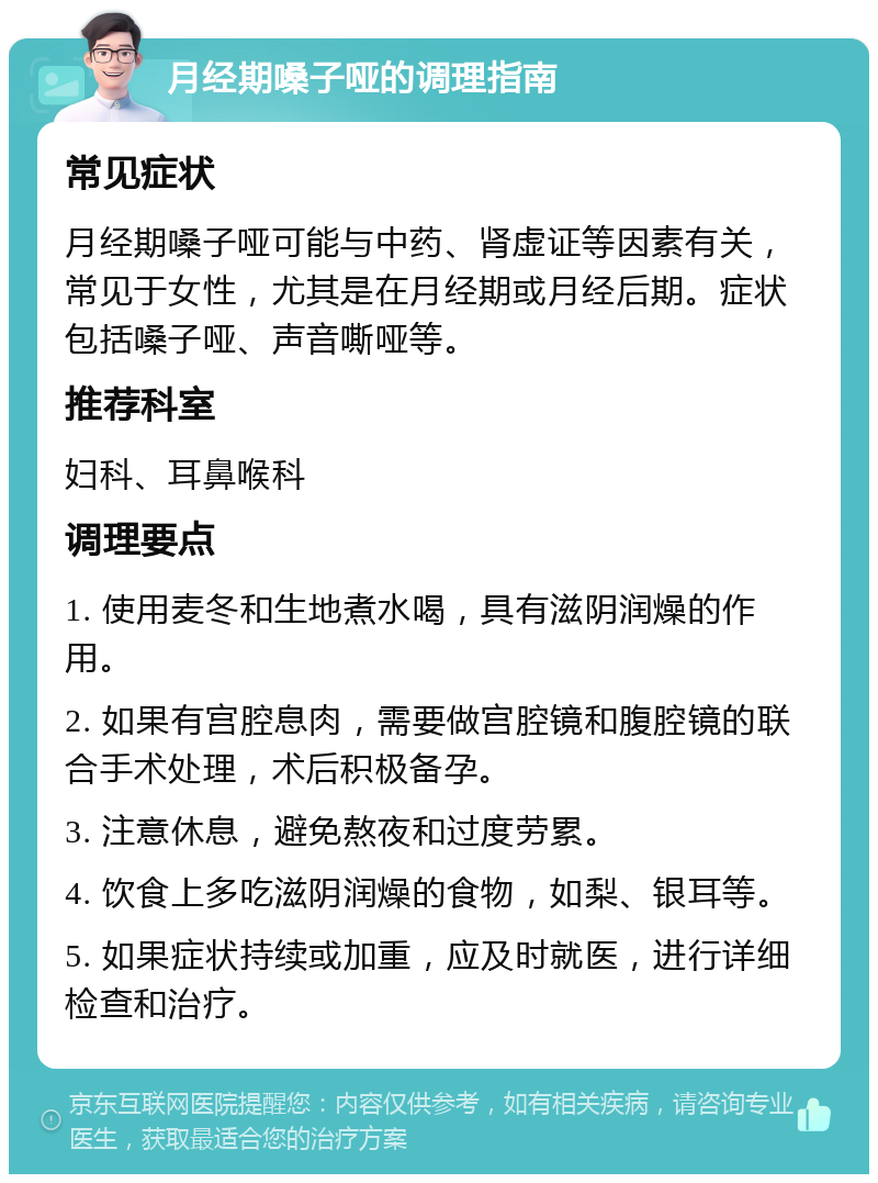 月经期嗓子哑的调理指南 常见症状 月经期嗓子哑可能与中药、肾虚证等因素有关，常见于女性，尤其是在月经期或月经后期。症状包括嗓子哑、声音嘶哑等。 推荐科室 妇科、耳鼻喉科 调理要点 1. 使用麦冬和生地煮水喝，具有滋阴润燥的作用。 2. 如果有宫腔息肉，需要做宫腔镜和腹腔镜的联合手术处理，术后积极备孕。 3. 注意休息，避免熬夜和过度劳累。 4. 饮食上多吃滋阴润燥的食物，如梨、银耳等。 5. 如果症状持续或加重，应及时就医，进行详细检查和治疗。