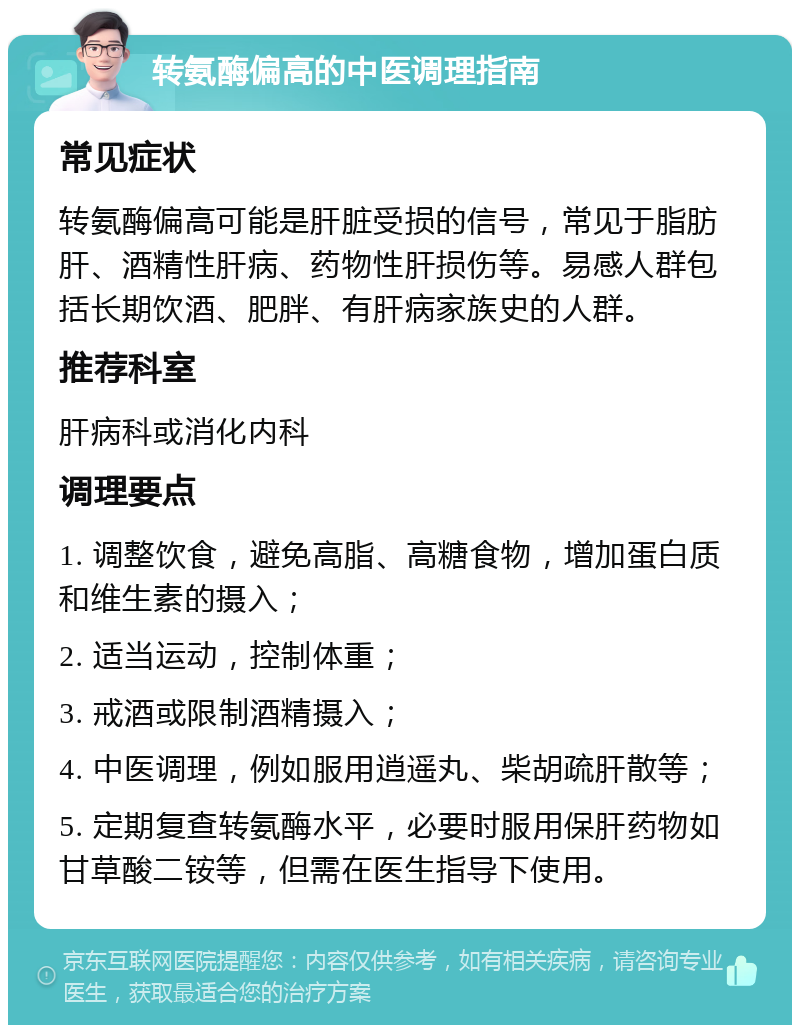 转氨酶偏高的中医调理指南 常见症状 转氨酶偏高可能是肝脏受损的信号，常见于脂肪肝、酒精性肝病、药物性肝损伤等。易感人群包括长期饮酒、肥胖、有肝病家族史的人群。 推荐科室 肝病科或消化内科 调理要点 1. 调整饮食，避免高脂、高糖食物，增加蛋白质和维生素的摄入； 2. 适当运动，控制体重； 3. 戒酒或限制酒精摄入； 4. 中医调理，例如服用逍遥丸、柴胡疏肝散等； 5. 定期复查转氨酶水平，必要时服用保肝药物如甘草酸二铵等，但需在医生指导下使用。