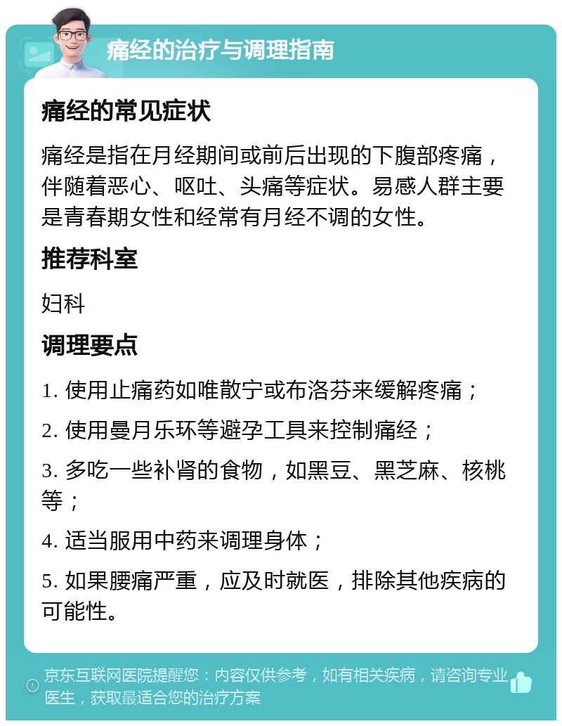 痛经的治疗与调理指南 痛经的常见症状 痛经是指在月经期间或前后出现的下腹部疼痛，伴随着恶心、呕吐、头痛等症状。易感人群主要是青春期女性和经常有月经不调的女性。 推荐科室 妇科 调理要点 1. 使用止痛药如唯散宁或布洛芬来缓解疼痛； 2. 使用曼月乐环等避孕工具来控制痛经； 3. 多吃一些补肾的食物，如黑豆、黑芝麻、核桃等； 4. 适当服用中药来调理身体； 5. 如果腰痛严重，应及时就医，排除其他疾病的可能性。