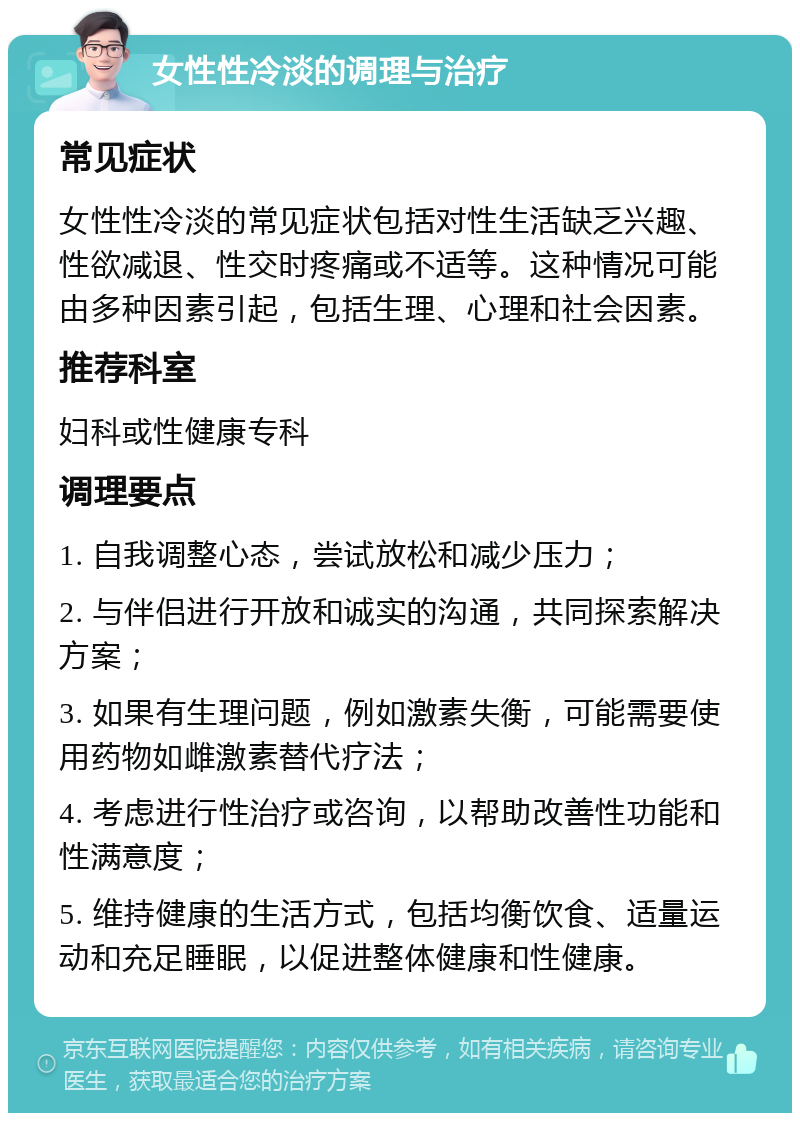 女性性冷淡的调理与治疗 常见症状 女性性冷淡的常见症状包括对性生活缺乏兴趣、性欲减退、性交时疼痛或不适等。这种情况可能由多种因素引起，包括生理、心理和社会因素。 推荐科室 妇科或性健康专科 调理要点 1. 自我调整心态，尝试放松和减少压力； 2. 与伴侣进行开放和诚实的沟通，共同探索解决方案； 3. 如果有生理问题，例如激素失衡，可能需要使用药物如雌激素替代疗法； 4. 考虑进行性治疗或咨询，以帮助改善性功能和性满意度； 5. 维持健康的生活方式，包括均衡饮食、适量运动和充足睡眠，以促进整体健康和性健康。