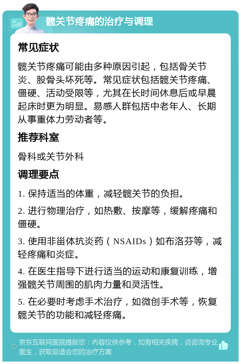 髋关节疼痛的治疗与调理 常见症状 髋关节疼痛可能由多种原因引起，包括骨关节炎、股骨头坏死等。常见症状包括髋关节疼痛、僵硬、活动受限等，尤其在长时间休息后或早晨起床时更为明显。易感人群包括中老年人、长期从事重体力劳动者等。 推荐科室 骨科或关节外科 调理要点 1. 保持适当的体重，减轻髋关节的负担。 2. 进行物理治疗，如热敷、按摩等，缓解疼痛和僵硬。 3. 使用非甾体抗炎药（NSAIDs）如布洛芬等，减轻疼痛和炎症。 4. 在医生指导下进行适当的运动和康复训练，增强髋关节周围的肌肉力量和灵活性。 5. 在必要时考虑手术治疗，如微创手术等，恢复髋关节的功能和减轻疼痛。