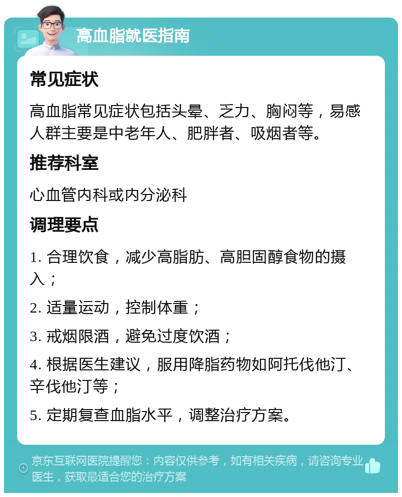 高血脂就医指南 常见症状 高血脂常见症状包括头晕、乏力、胸闷等，易感人群主要是中老年人、肥胖者、吸烟者等。 推荐科室 心血管内科或内分泌科 调理要点 1. 合理饮食，减少高脂肪、高胆固醇食物的摄入； 2. 适量运动，控制体重； 3. 戒烟限酒，避免过度饮酒； 4. 根据医生建议，服用降脂药物如阿托伐他汀、辛伐他汀等； 5. 定期复查血脂水平，调整治疗方案。