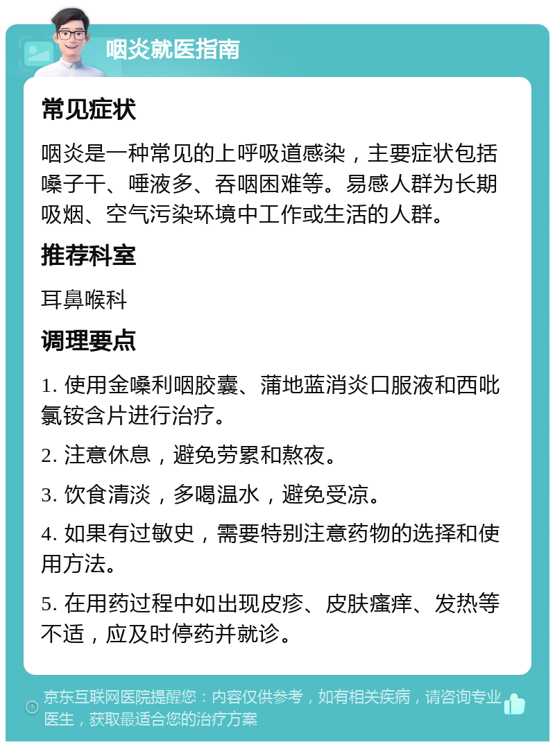 咽炎就医指南 常见症状 咽炎是一种常见的上呼吸道感染，主要症状包括嗓子干、唾液多、吞咽困难等。易感人群为长期吸烟、空气污染环境中工作或生活的人群。 推荐科室 耳鼻喉科 调理要点 1. 使用金嗓利咽胶囊、蒲地蓝消炎口服液和西吡氯铵含片进行治疗。 2. 注意休息，避免劳累和熬夜。 3. 饮食清淡，多喝温水，避免受凉。 4. 如果有过敏史，需要特别注意药物的选择和使用方法。 5. 在用药过程中如出现皮疹、皮肤瘙痒、发热等不适，应及时停药并就诊。