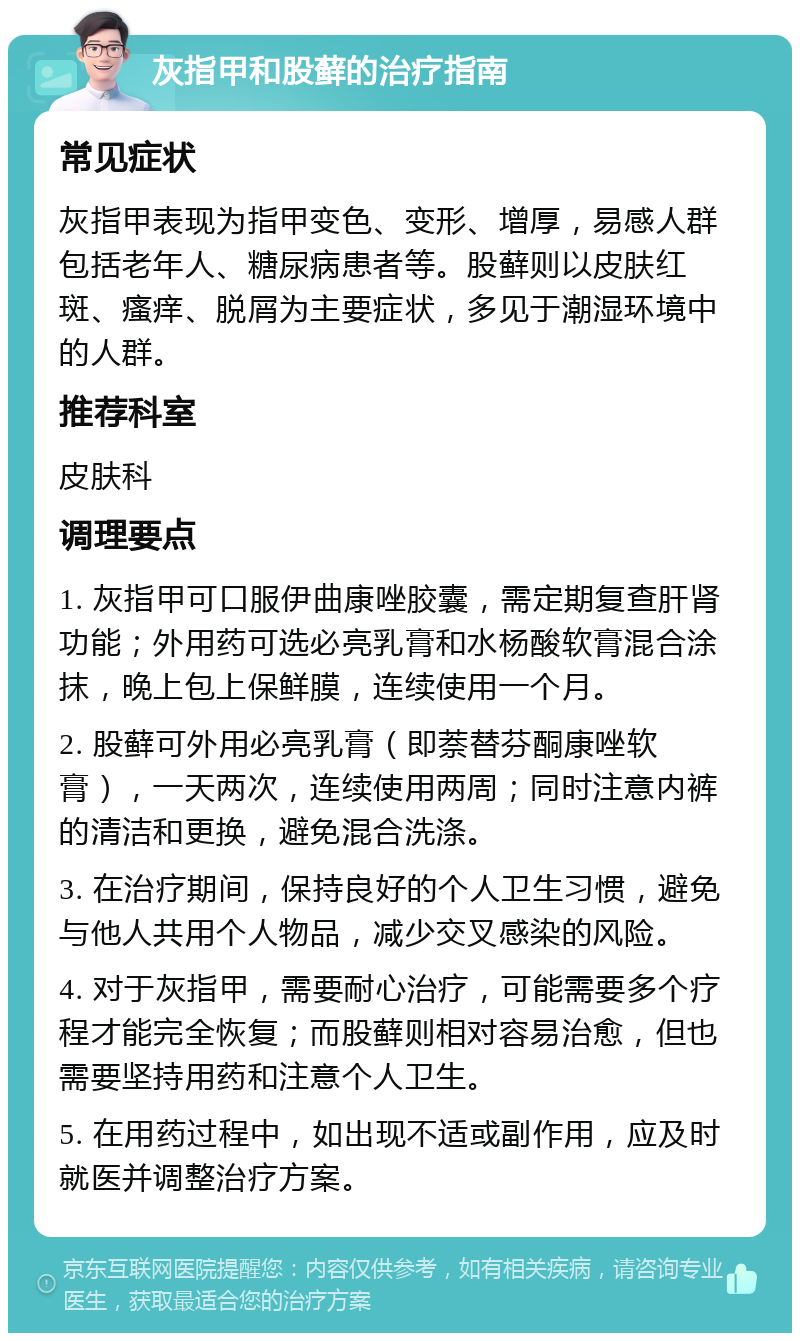 灰指甲和股藓的治疗指南 常见症状 灰指甲表现为指甲变色、变形、增厚，易感人群包括老年人、糖尿病患者等。股藓则以皮肤红斑、瘙痒、脱屑为主要症状，多见于潮湿环境中的人群。 推荐科室 皮肤科 调理要点 1. 灰指甲可口服伊曲康唑胶囊，需定期复查肝肾功能；外用药可选必亮乳膏和水杨酸软膏混合涂抹，晚上包上保鲜膜，连续使用一个月。 2. 股藓可外用必亮乳膏（即萘替芬酮康唑软膏），一天两次，连续使用两周；同时注意内裤的清洁和更换，避免混合洗涤。 3. 在治疗期间，保持良好的个人卫生习惯，避免与他人共用个人物品，减少交叉感染的风险。 4. 对于灰指甲，需要耐心治疗，可能需要多个疗程才能完全恢复；而股藓则相对容易治愈，但也需要坚持用药和注意个人卫生。 5. 在用药过程中，如出现不适或副作用，应及时就医并调整治疗方案。