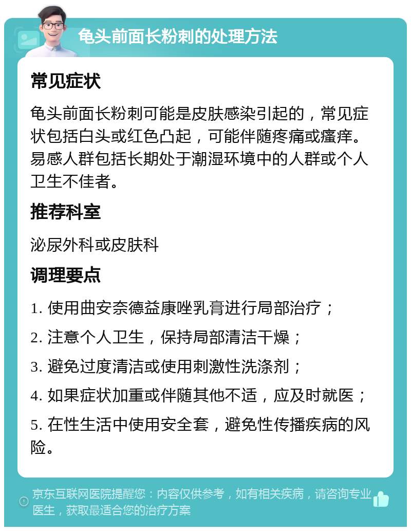 龟头前面长粉刺的处理方法 常见症状 龟头前面长粉刺可能是皮肤感染引起的，常见症状包括白头或红色凸起，可能伴随疼痛或瘙痒。易感人群包括长期处于潮湿环境中的人群或个人卫生不佳者。 推荐科室 泌尿外科或皮肤科 调理要点 1. 使用曲安奈德益康唑乳膏进行局部治疗； 2. 注意个人卫生，保持局部清洁干燥； 3. 避免过度清洁或使用刺激性洗涤剂； 4. 如果症状加重或伴随其他不适，应及时就医； 5. 在性生活中使用安全套，避免性传播疾病的风险。