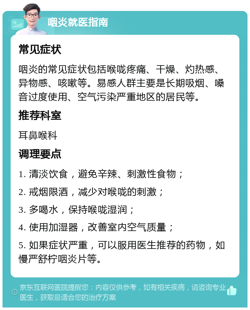 咽炎就医指南 常见症状 咽炎的常见症状包括喉咙疼痛、干燥、灼热感、异物感、咳嗽等。易感人群主要是长期吸烟、嗓音过度使用、空气污染严重地区的居民等。 推荐科室 耳鼻喉科 调理要点 1. 清淡饮食，避免辛辣、刺激性食物； 2. 戒烟限酒，减少对喉咙的刺激； 3. 多喝水，保持喉咙湿润； 4. 使用加湿器，改善室内空气质量； 5. 如果症状严重，可以服用医生推荐的药物，如慢严舒柠咽炎片等。