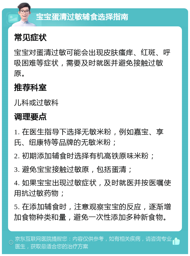 宝宝蛋清过敏辅食选择指南 常见症状 宝宝对蛋清过敏可能会出现皮肤瘙痒、红斑、呼吸困难等症状，需要及时就医并避免接触过敏原。 推荐科室 儿科或过敏科 调理要点 1. 在医生指导下选择无敏米粉，例如嘉宝、享氏、纽康特等品牌的无敏米粉； 2. 初期添加辅食时选择有机高铁原味米粉； 3. 避免宝宝接触过敏原，包括蛋清； 4. 如果宝宝出现过敏症状，及时就医并按医嘱使用抗过敏药物； 5. 在添加辅食时，注意观察宝宝的反应，逐渐增加食物种类和量，避免一次性添加多种新食物。