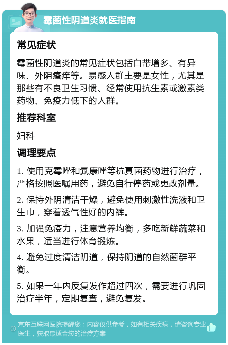 霉菌性阴道炎就医指南 常见症状 霉菌性阴道炎的常见症状包括白带增多、有异味、外阴瘙痒等。易感人群主要是女性，尤其是那些有不良卫生习惯、经常使用抗生素或激素类药物、免疫力低下的人群。 推荐科室 妇科 调理要点 1. 使用克霉唑和氟康唑等抗真菌药物进行治疗，严格按照医嘱用药，避免自行停药或更改剂量。 2. 保持外阴清洁干燥，避免使用刺激性洗液和卫生巾，穿着透气性好的内裤。 3. 加强免疫力，注意营养均衡，多吃新鲜蔬菜和水果，适当进行体育锻炼。 4. 避免过度清洁阴道，保持阴道的自然菌群平衡。 5. 如果一年内反复发作超过四次，需要进行巩固治疗半年，定期复查，避免复发。