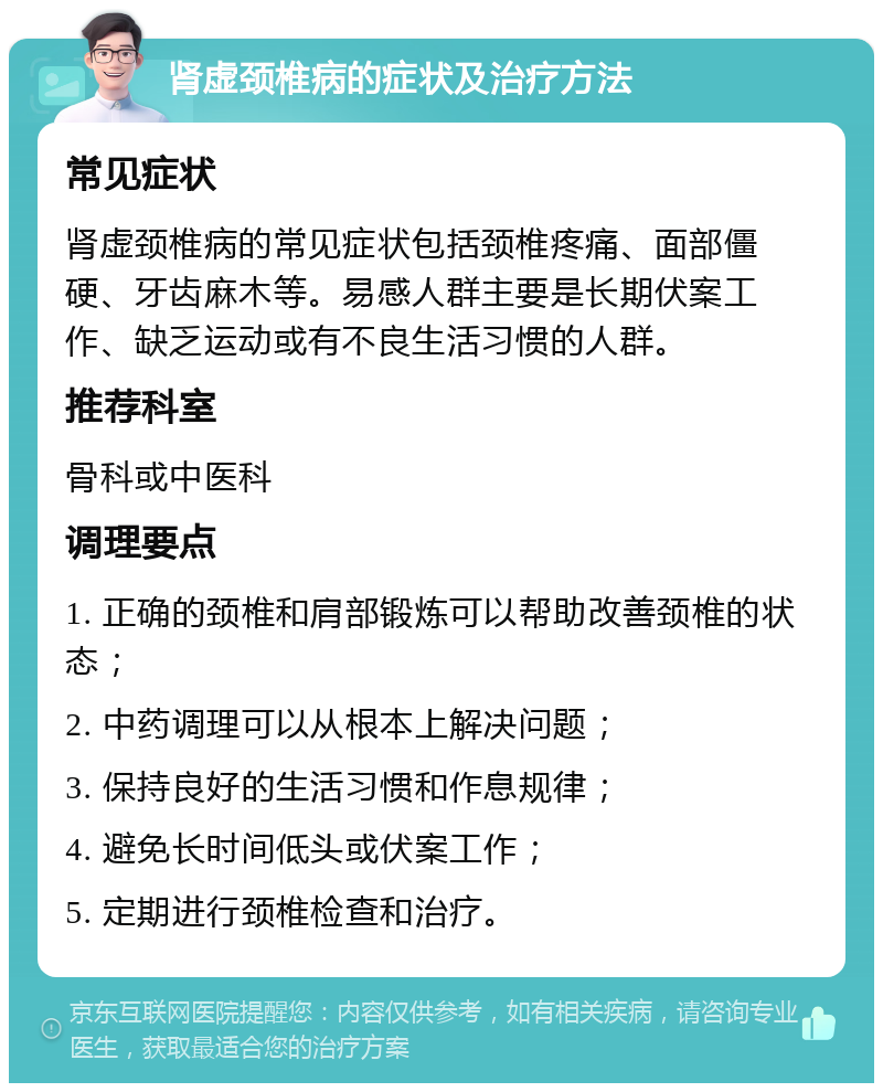 肾虚颈椎病的症状及治疗方法 常见症状 肾虚颈椎病的常见症状包括颈椎疼痛、面部僵硬、牙齿麻木等。易感人群主要是长期伏案工作、缺乏运动或有不良生活习惯的人群。 推荐科室 骨科或中医科 调理要点 1. 正确的颈椎和肩部锻炼可以帮助改善颈椎的状态； 2. 中药调理可以从根本上解决问题； 3. 保持良好的生活习惯和作息规律； 4. 避免长时间低头或伏案工作； 5. 定期进行颈椎检查和治疗。