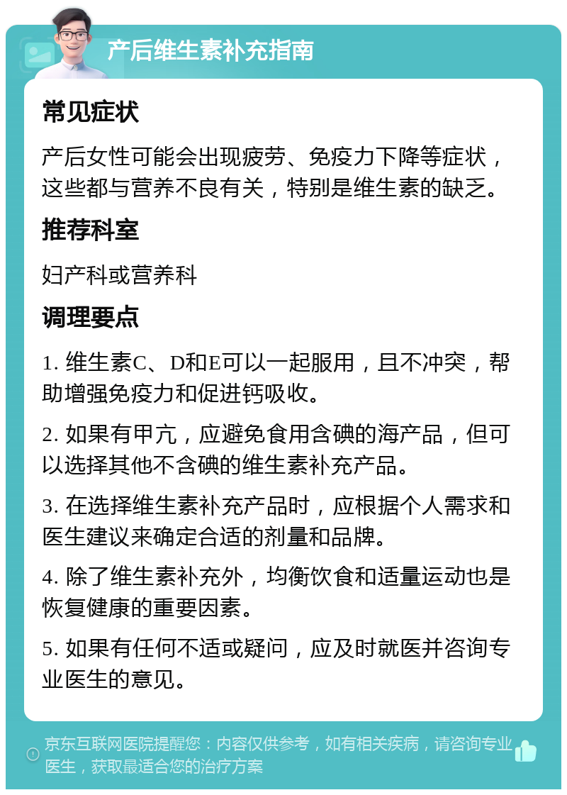 产后维生素补充指南 常见症状 产后女性可能会出现疲劳、免疫力下降等症状，这些都与营养不良有关，特别是维生素的缺乏。 推荐科室 妇产科或营养科 调理要点 1. 维生素C、D和E可以一起服用，且不冲突，帮助增强免疫力和促进钙吸收。 2. 如果有甲亢，应避免食用含碘的海产品，但可以选择其他不含碘的维生素补充产品。 3. 在选择维生素补充产品时，应根据个人需求和医生建议来确定合适的剂量和品牌。 4. 除了维生素补充外，均衡饮食和适量运动也是恢复健康的重要因素。 5. 如果有任何不适或疑问，应及时就医并咨询专业医生的意见。