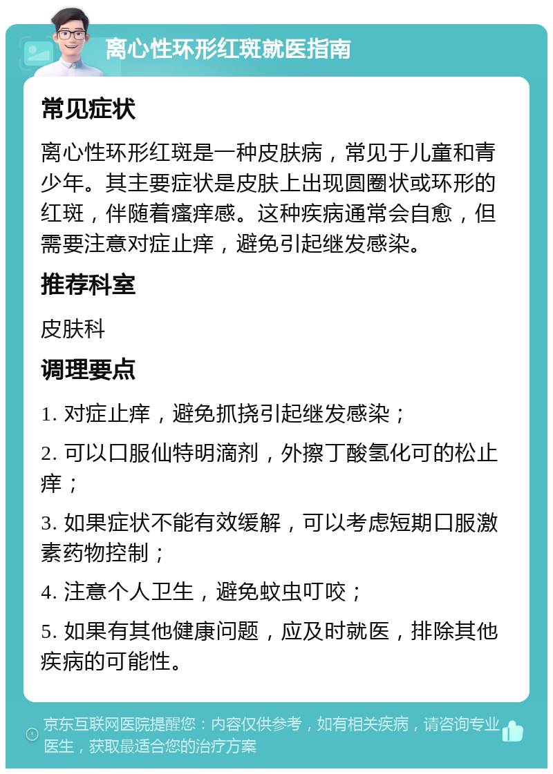 离心性环形红斑就医指南 常见症状 离心性环形红斑是一种皮肤病，常见于儿童和青少年。其主要症状是皮肤上出现圆圈状或环形的红斑，伴随着瘙痒感。这种疾病通常会自愈，但需要注意对症止痒，避免引起继发感染。 推荐科室 皮肤科 调理要点 1. 对症止痒，避免抓挠引起继发感染； 2. 可以口服仙特明滴剂，外擦丁酸氢化可的松止痒； 3. 如果症状不能有效缓解，可以考虑短期口服激素药物控制； 4. 注意个人卫生，避免蚊虫叮咬； 5. 如果有其他健康问题，应及时就医，排除其他疾病的可能性。