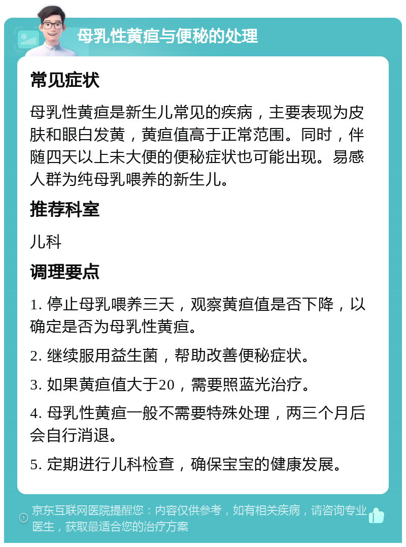 母乳性黄疸与便秘的处理 常见症状 母乳性黄疸是新生儿常见的疾病，主要表现为皮肤和眼白发黄，黄疸值高于正常范围。同时，伴随四天以上未大便的便秘症状也可能出现。易感人群为纯母乳喂养的新生儿。 推荐科室 儿科 调理要点 1. 停止母乳喂养三天，观察黄疸值是否下降，以确定是否为母乳性黄疸。 2. 继续服用益生菌，帮助改善便秘症状。 3. 如果黄疸值大于20，需要照蓝光治疗。 4. 母乳性黄疸一般不需要特殊处理，两三个月后会自行消退。 5. 定期进行儿科检查，确保宝宝的健康发展。