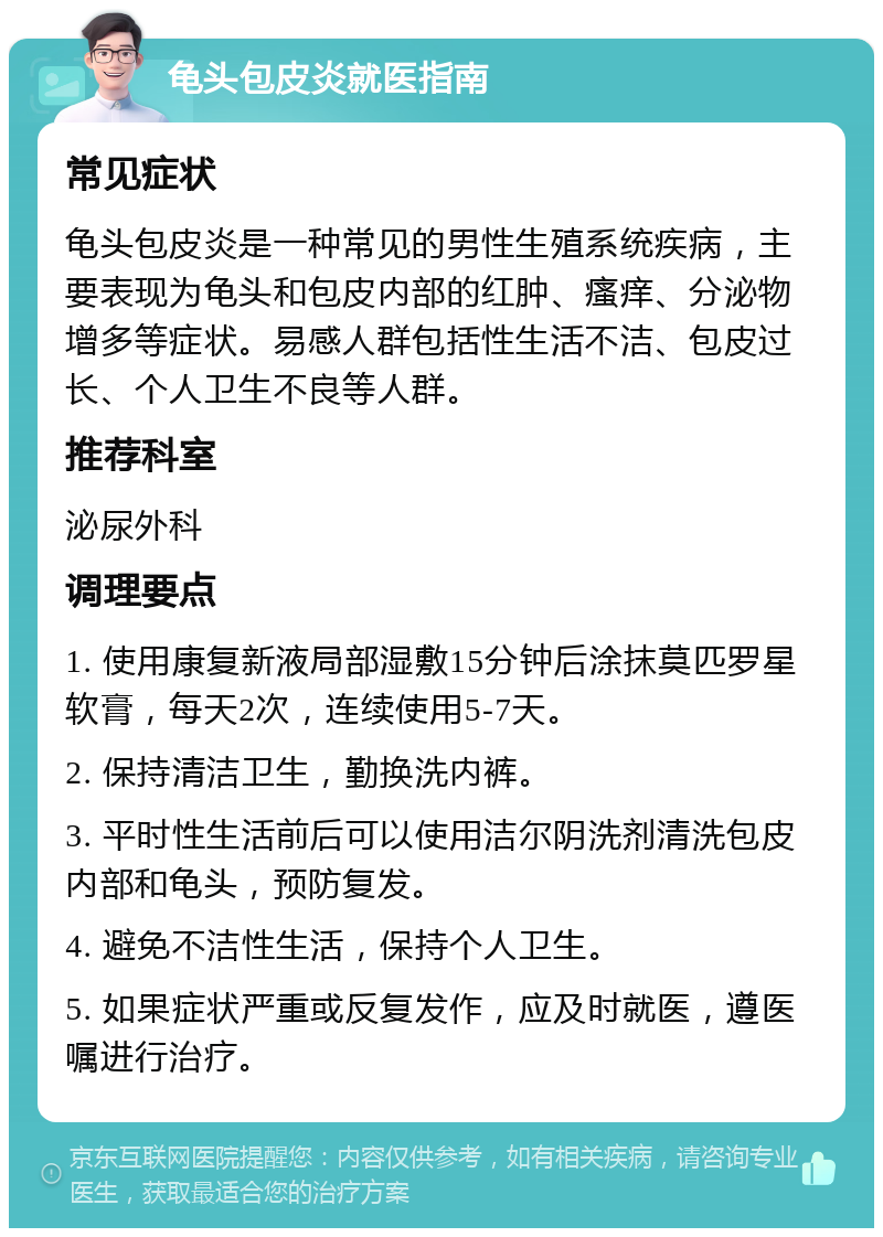 龟头包皮炎就医指南 常见症状 龟头包皮炎是一种常见的男性生殖系统疾病，主要表现为龟头和包皮内部的红肿、瘙痒、分泌物增多等症状。易感人群包括性生活不洁、包皮过长、个人卫生不良等人群。 推荐科室 泌尿外科 调理要点 1. 使用康复新液局部湿敷15分钟后涂抹莫匹罗星软膏，每天2次，连续使用5-7天。 2. 保持清洁卫生，勤换洗内裤。 3. 平时性生活前后可以使用洁尔阴洗剂清洗包皮内部和龟头，预防复发。 4. 避免不洁性生活，保持个人卫生。 5. 如果症状严重或反复发作，应及时就医，遵医嘱进行治疗。