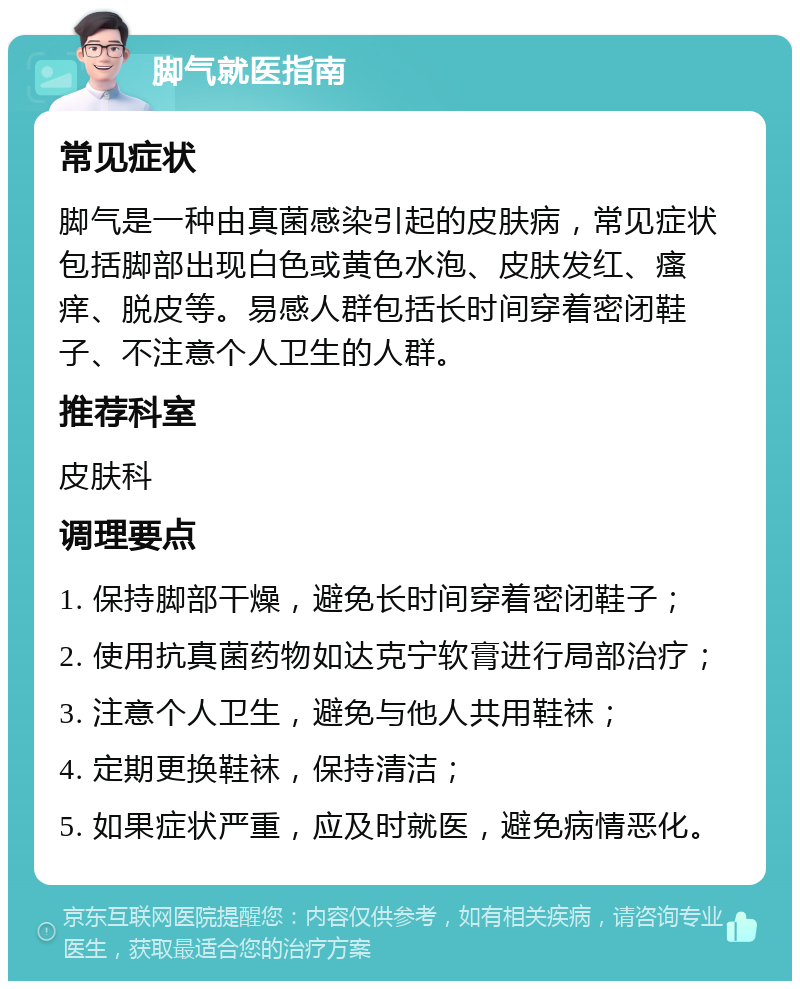 脚气就医指南 常见症状 脚气是一种由真菌感染引起的皮肤病，常见症状包括脚部出现白色或黄色水泡、皮肤发红、瘙痒、脱皮等。易感人群包括长时间穿着密闭鞋子、不注意个人卫生的人群。 推荐科室 皮肤科 调理要点 1. 保持脚部干燥，避免长时间穿着密闭鞋子； 2. 使用抗真菌药物如达克宁软膏进行局部治疗； 3. 注意个人卫生，避免与他人共用鞋袜； 4. 定期更换鞋袜，保持清洁； 5. 如果症状严重，应及时就医，避免病情恶化。