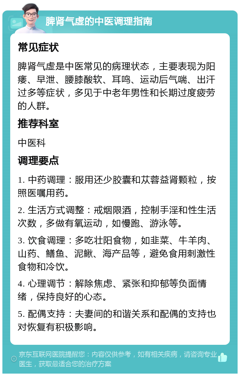 脾肾气虚的中医调理指南 常见症状 脾肾气虚是中医常见的病理状态，主要表现为阳痿、早泄、腰膝酸软、耳鸣、运动后气喘、出汗过多等症状，多见于中老年男性和长期过度疲劳的人群。 推荐科室 中医科 调理要点 1. 中药调理：服用还少胶囊和苁蓉益肾颗粒，按照医嘱用药。 2. 生活方式调整：戒烟限酒，控制手淫和性生活次数，多做有氧运动，如慢跑、游泳等。 3. 饮食调理：多吃壮阳食物，如韭菜、牛羊肉、山药、鳝鱼、泥鳅、海产品等，避免食用刺激性食物和冷饮。 4. 心理调节：解除焦虑、紧张和抑郁等负面情绪，保持良好的心态。 5. 配偶支持：夫妻间的和谐关系和配偶的支持也对恢复有积极影响。